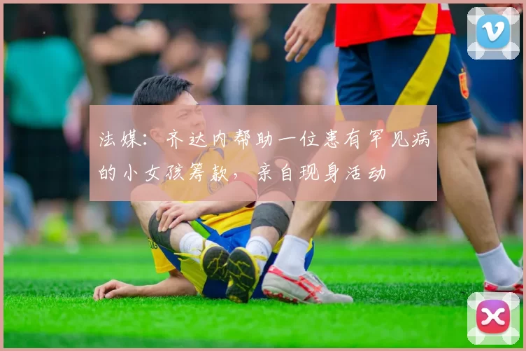 法媒：齐达内帮助一位患有罕见病的小女孩筹款，亲自现身活动