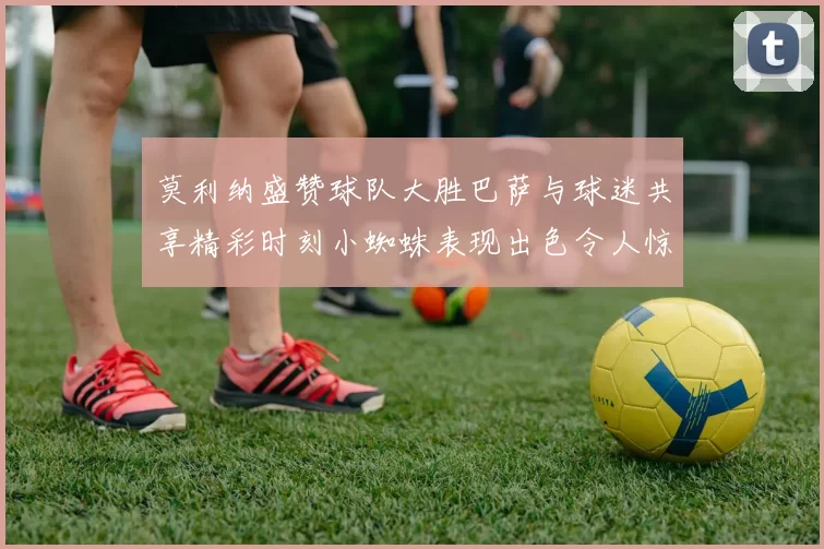 莫利纳盛赞球队大胜巴萨与球迷共享精彩时刻小蜘蛛表现出色令人惊艳