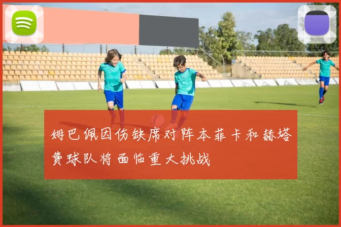 姆巴佩因伤缺席对阵本菲卡和赫塔费球队将面临重大挑战