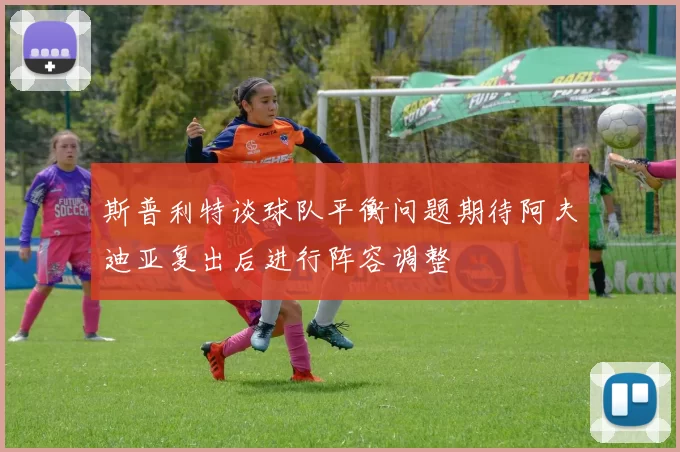 斯普利特谈球队平衡问题期待阿夫迪亚复出后进行阵容调整