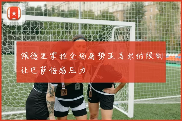 佩德里掌控全场局势亚马尔的限制让巴萨倍感压力