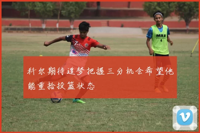 科尔期待追梦把握三分机会希望他能重拾投篮状态