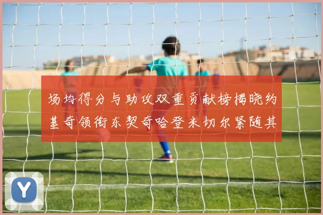 场均得分与助攻双重贡献榜揭晓约基奇领衔东契奇哈登米切尔紧随其后