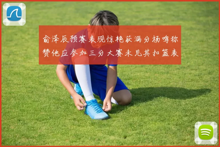 俞泽辰预赛表现惊艳获满分杨鸣称赞他应参加三分大赛未见其扣篮表现