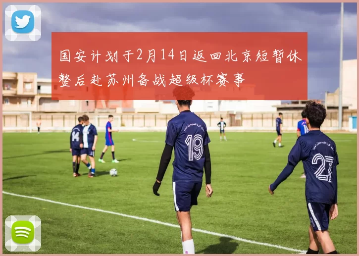 国安计划于2月14日返回北京短暂休整后赴苏州备战超级杯赛事