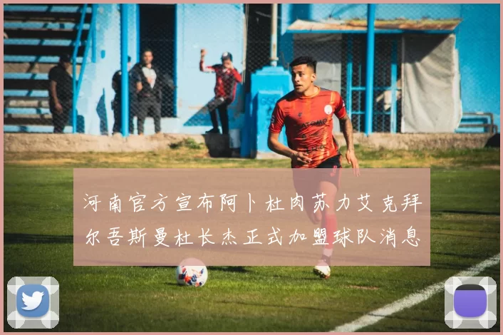河南官方宣布阿卜杜肉苏力艾克拜尔吾斯曼杜长杰正式加盟球队消息