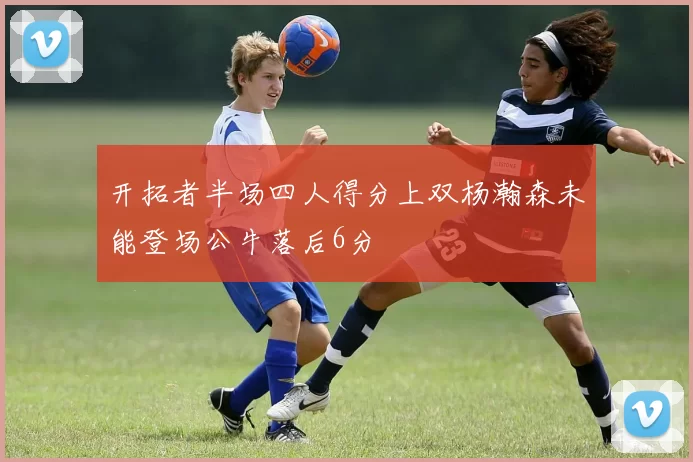 开拓者半场四人得分上双杨瀚森未能登场公牛落后6分