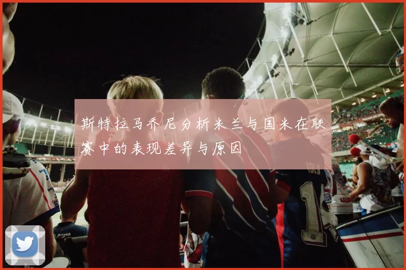 斯特拉马乔尼分析米兰与国米在联赛中的表现差异与原因