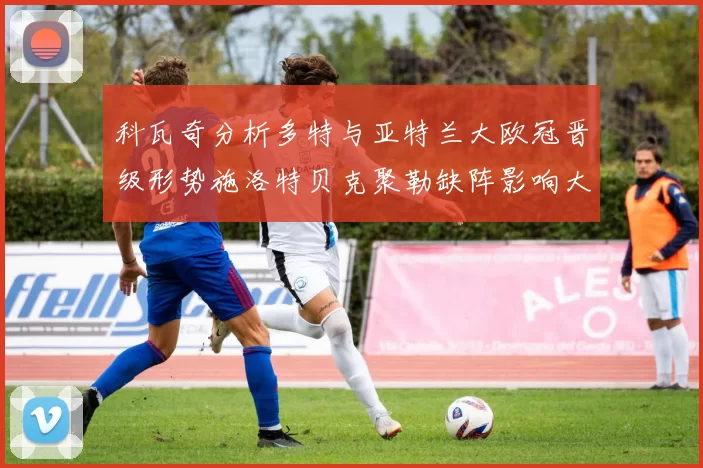 科瓦奇分析多特与亚特兰大欧冠晋级形势施洛特贝克聚勒缺阵影响大