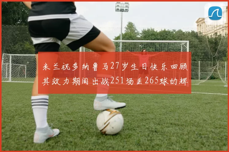 米兰祝多纳鲁马27岁生日快乐回顾其效力期间出战251场丢265球的辉煌历程