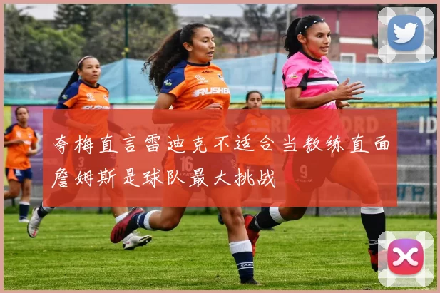 夸梅直言雷迪克不适合当教练直面詹姆斯是球队最大挑战