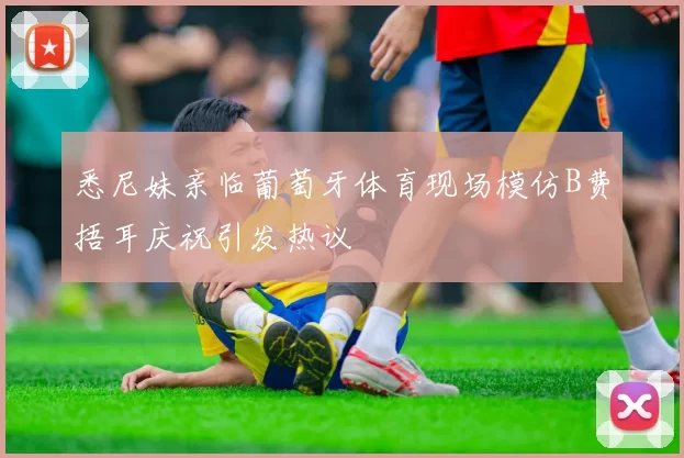 悉尼妹亲临葡萄牙体育现场模仿B费捂耳庆祝引发热议
