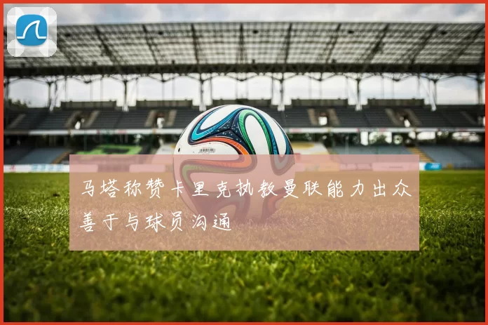 马塔称赞卡里克执教曼联能力出众善于与球员沟通