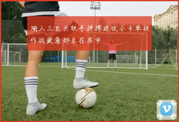 湖人三巨头联手拼搏进攻小卡单核作战疲惫却乐在其中