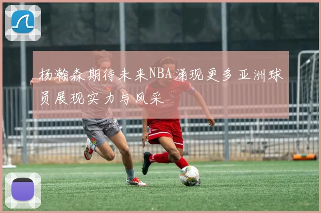 杨瀚森期待未来NBA涌现更多亚洲球员展现实力与风采