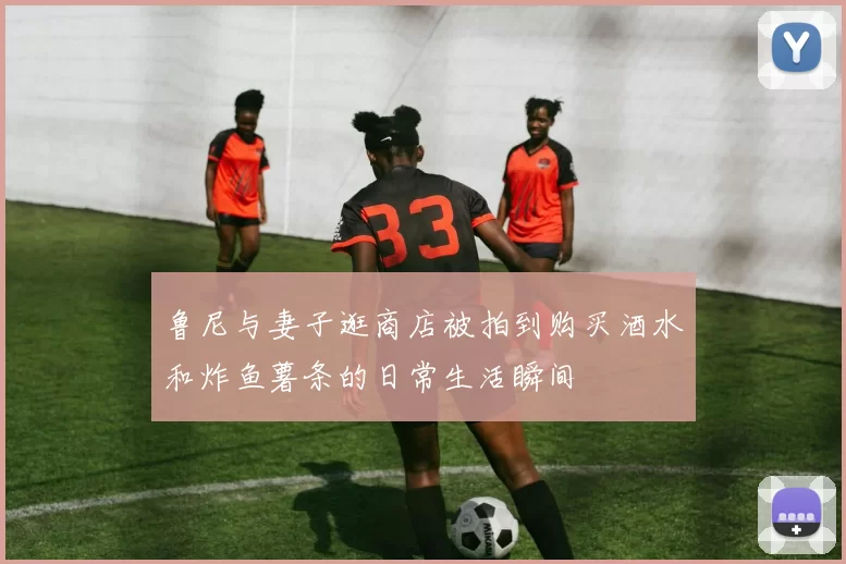 鲁尼与妻子逛商店被拍到购买酒水和炸鱼薯条的日常生活瞬间