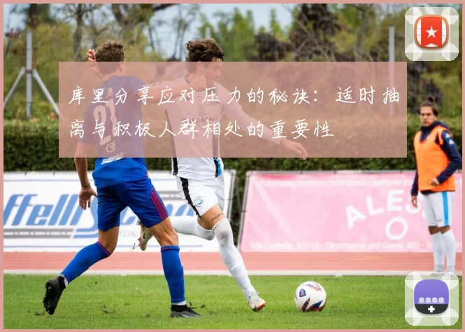 库里分享应对压力的秘诀：适时抽离与积极人群相处的重要性
